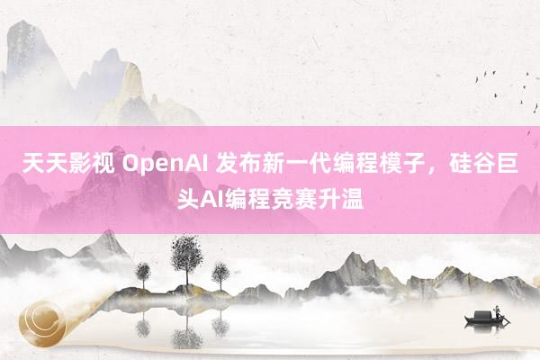 天天影视 OpenAI 发布新一代编程模子，硅谷巨头AI编程竞赛升温