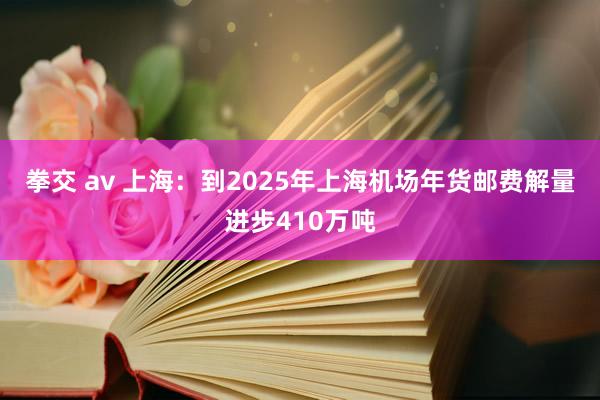 拳交 av 上海：到2025年上海机场年货邮费解量进步410万吨