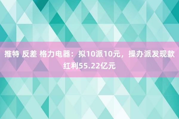 推特 反差 格力电器：拟10派10元，操办派发现款红利55.22亿元