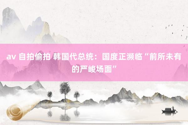 av 自拍偷拍 韩国代总统：国度正濒临“前所未有的严峻场面”