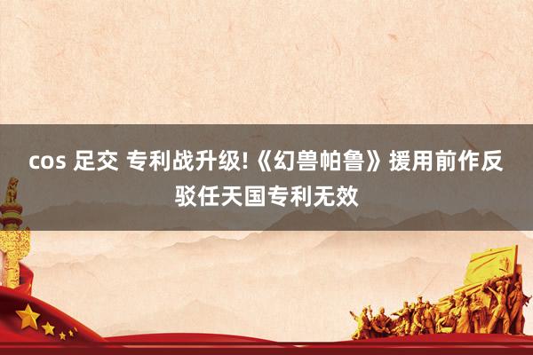 cos 足交 专利战升级!《幻兽帕鲁》援用前作反驳任天国专利无效