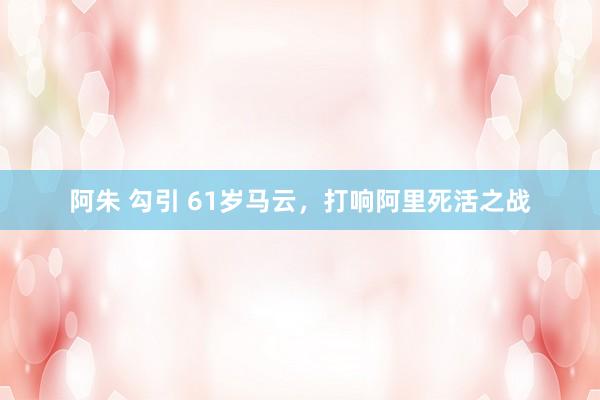 阿朱 勾引 61岁马云，打响阿里死活之战