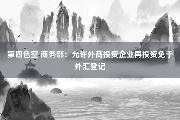 第四色空 商务部：允许外商投资企业再投资免于外汇登记