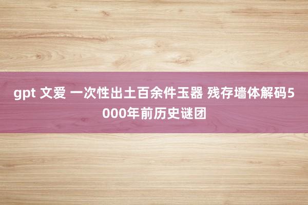 gpt 文爱 一次性出土百余件玉器 残存墙体解码5000年前历史谜团
