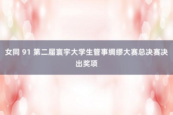 女同 91 第二届寰宇大学生管事绸缪大赛总决赛决出奖项