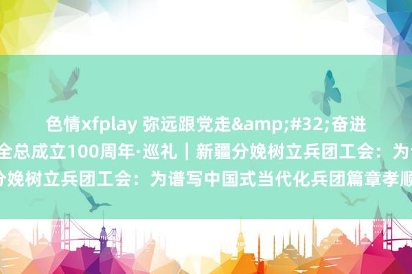 色情xfplay 弥远跟党走&#32;奋进新征途&#32;庆祝全总成立100周年·巡礼｜新疆分娩树立兵团工会：为谱写中国式当代化兵团篇章孝顺“工力量”