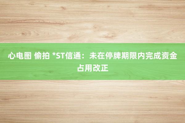 心电图 偷拍 *ST信通：未在停牌期限内完成资金占用改正