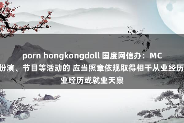 porn hongkongdoll 国度网信办：MCN机构从事扮演、节目等活动的 应当照章依规取得相干从业经历或就业天禀