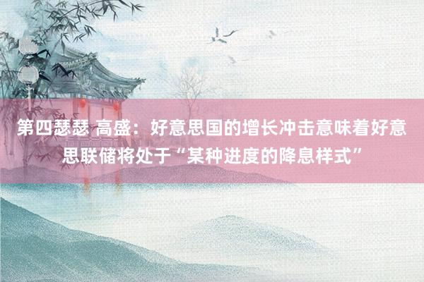 第四瑟瑟 高盛：好意思国的增长冲击意味着好意思联储将处于“某种进度的降息样式”