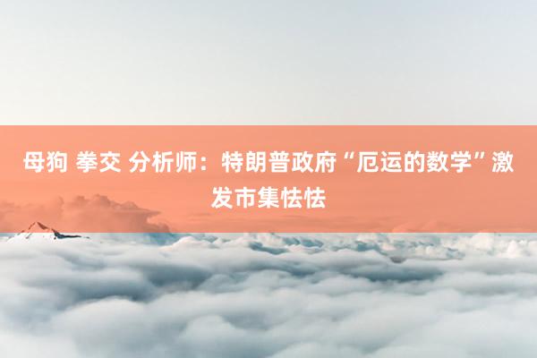 母狗 拳交 分析师：特朗普政府“厄运的数学”激发市集怯怯