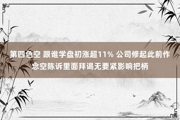 第四色空 跟谁学盘初涨超11% 公司修起此前作念空陈诉里面拜谒无要紧影响把柄