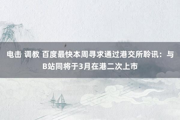 电击 调教 百度最快本周寻求通过港交所聆讯：与B站同将于3月在港二次上市