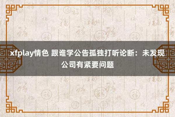 xfplay情色 跟谁学公告孤独打听论断：未发现公司有紧要问题