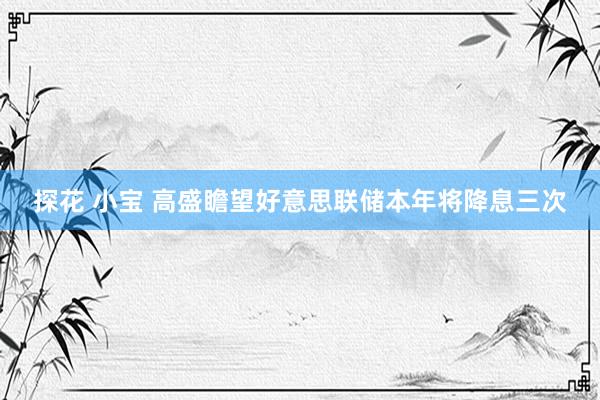 探花 小宝 高盛瞻望好意思联储本年将降息三次