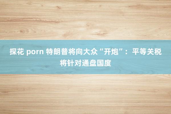 探花 porn 特朗普将向大众“开炮”：平等关税将针对通盘国度