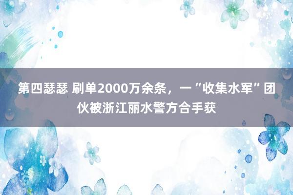 第四瑟瑟 刷单2000万余条，一“收集水军”团伙被浙江丽水警方合手获