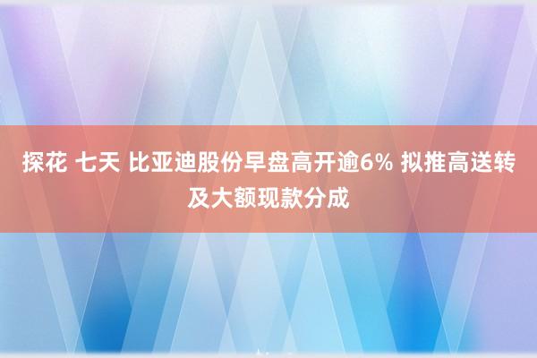 探花 七天 比亚迪股份早盘高开逾6% 拟推高送转及大额现款分成