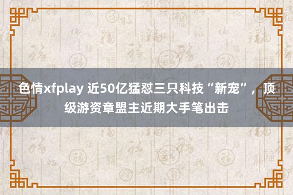 色情xfplay 近50亿猛怼三只科技“新宠”，顶级游资章盟主近期大手笔出击