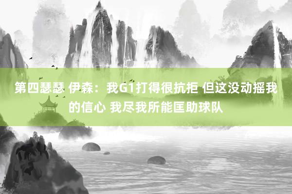 第四瑟瑟 伊森：我G1打得很抗拒 但这没动摇我的信心 我尽我所能匡助球队