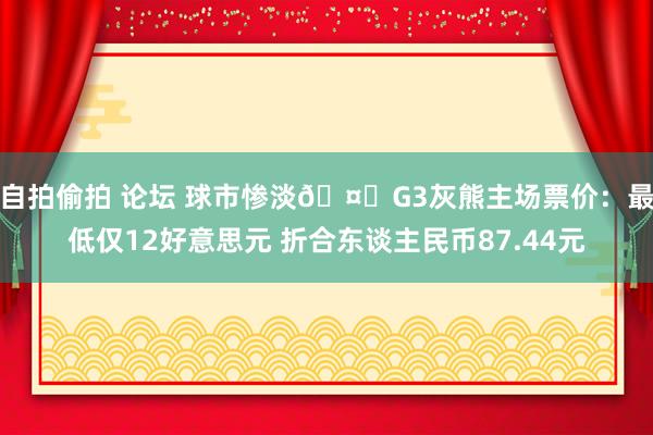 自拍偷拍 论坛 球市惨淡🤐G3灰熊主场票价：最低仅12好意思元 折合东谈主民币87.44元