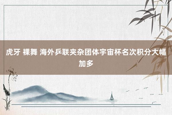 虎牙 裸舞 海外乒联夹杂团体宇宙杯名次积分大幅加多