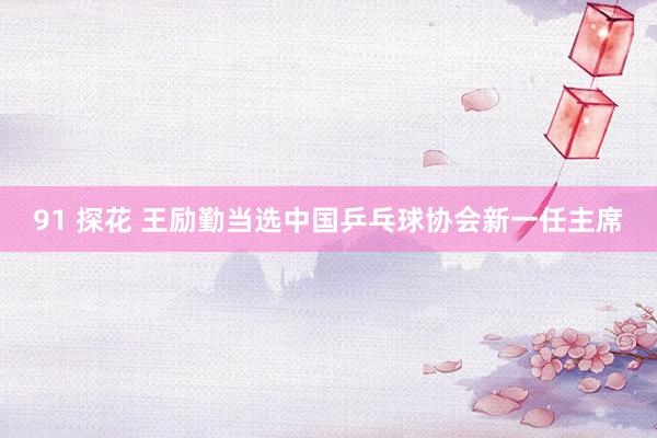91 探花 王励勤当选中国乒乓球协会新一任主席
