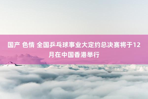 国产 色情 全国乒乓球事业大定约总决赛将于12月在中国香港举行
