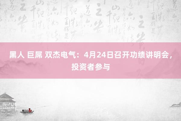 黑人 巨屌 双杰电气：4月24日召开功绩讲明会，投资者参与