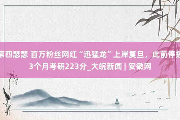 第四瑟瑟 百万粉丝网红“迅猛龙”上岸复旦，此前停播3个月考研223分_大皖新闻 | 安徽网