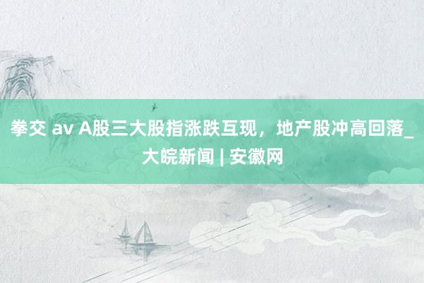 拳交 av A股三大股指涨跌互现，地产股冲高回落_大皖新闻 | 安徽网