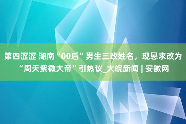 第四涩涩 湖南“00后”男生三改姓名，现恳求改为“周天紫微大帝”引热议_大皖新闻 | 安徽网
