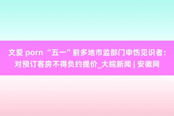 文爱 porn “五一”前多地市监部门申饬见识者：对预订客房不得负约提价_大皖新闻 | 安徽网