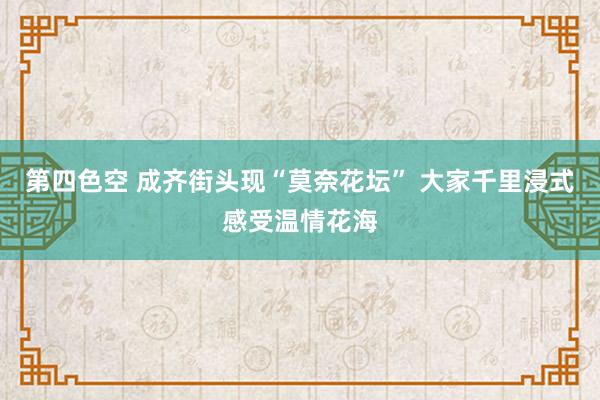 第四色空 成齐街头现“莫奈花坛” 大家千里浸式感受温情花海