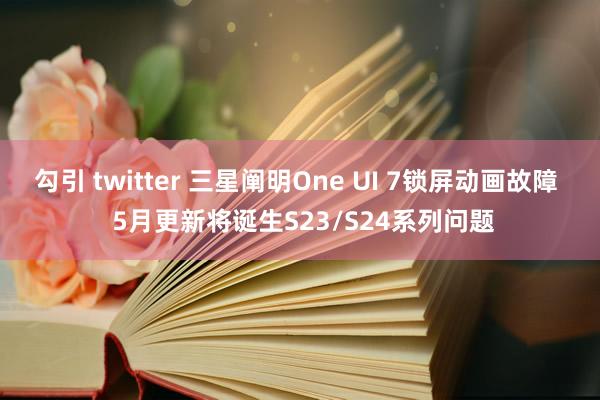 勾引 twitter 三星阐明One UI 7锁屏动画故障  5月更新将诞生S23/S24系列问题