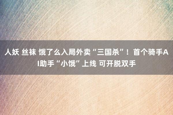 人妖 丝袜 饿了么入局外卖“三国杀”！首个骑手AI助手“小饿”上线 可开脱双手