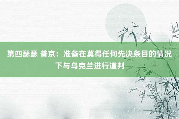 第四瑟瑟 普京：准备在莫得任何先决条目的情况下与乌克兰进行道判